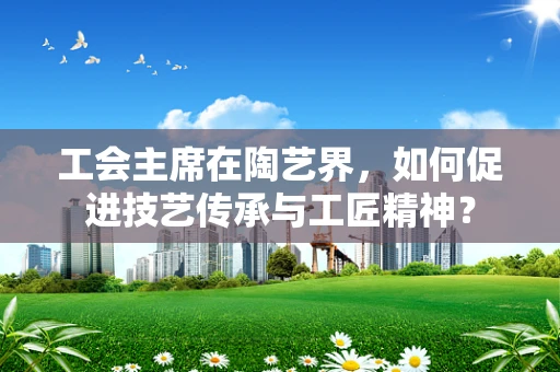 工会主席在陶艺界，如何促进技艺传承与工匠精神？