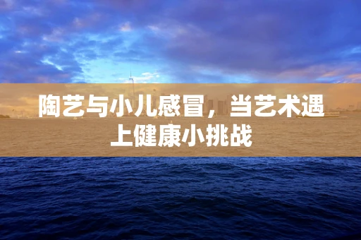陶艺与小儿感冒，当艺术遇上健康小挑战
