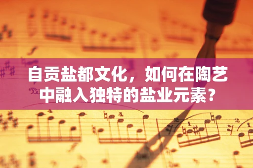 自贡盐都文化，如何在陶艺中融入独特的盐业元素？