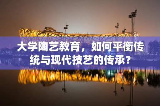 大学陶艺教育，如何平衡传统与现代技艺的传承？