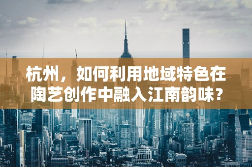 杭州，如何利用地域特色在陶艺创作中融入江南韵味？