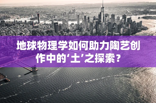 地球物理学如何助力陶艺创作中的‘土’之探索？