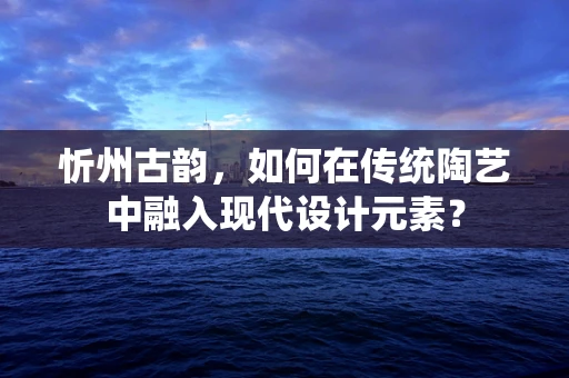 忻州古韵，如何在传统陶艺中融入现代设计元素？