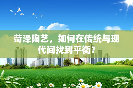 菏泽陶艺，如何在传统与现代间找到平衡？