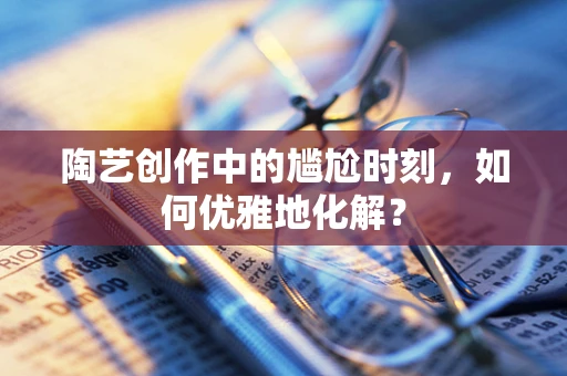 陶艺创作中的尴尬时刻，如何优雅地化解？