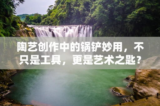 陶艺创作中的锅铲妙用，不只是工具，更是艺术之匙？