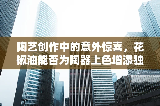 陶艺创作中的意外惊喜，花椒油能否为陶器上色增添独特风味？