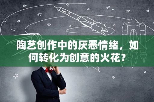 陶艺创作中的厌恶情绪，如何转化为创意的火花？