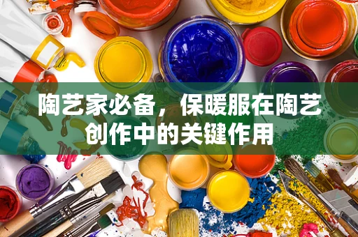 陶艺家必备，保暖服在陶艺创作中的关键作用