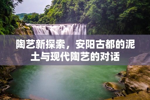 陶艺新探索，安阳古都的泥土与现代陶艺的对话