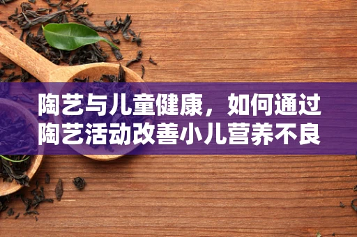 陶艺与儿童健康，如何通过陶艺活动改善小儿营养不良？