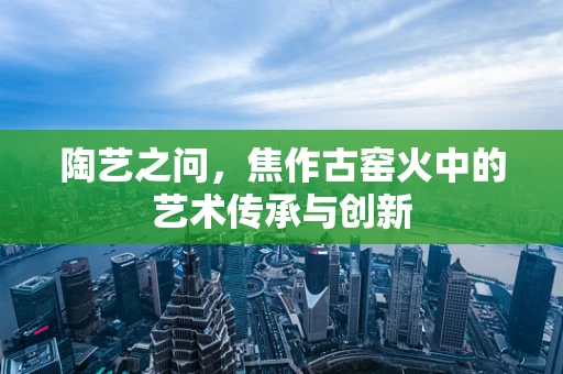陶艺之问，焦作古窑火中的艺术传承与创新