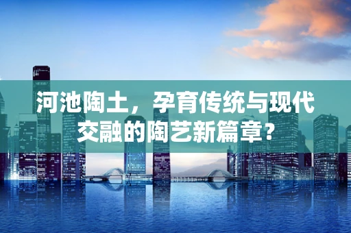 河池陶土，孕育传统与现代交融的陶艺新篇章？