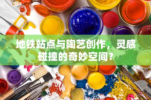 地铁站点与陶艺创作，灵感碰撞的奇妙空间？
