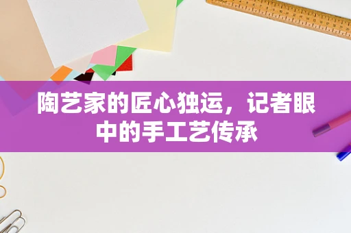 陶艺家的匠心独运，记者眼中的手工艺传承