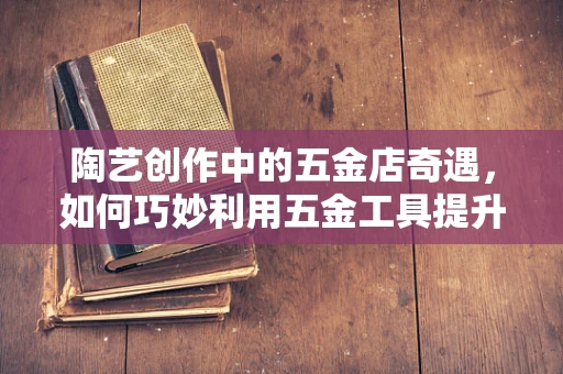 陶艺创作中的五金店奇遇，如何巧妙利用五金工具提升作品质感？