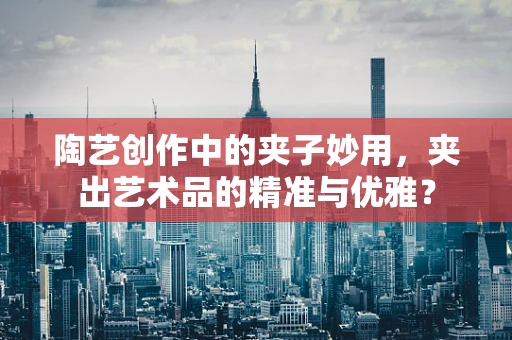 陶艺创作中的夹子妙用，夹出艺术品的精准与优雅？
