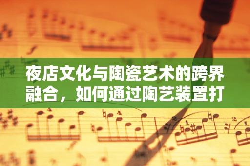 夜店文化与陶瓷艺术的跨界融合，如何通过陶艺装置打造独特的夜店氛围？