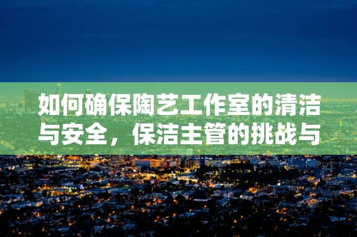 如何确保陶艺工作室的清洁与安全，保洁主管的挑战与策略