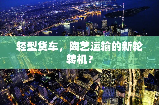 轻型货车，陶艺运输的新轮转机？