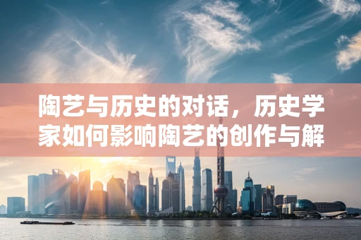 陶艺与历史的对话，历史学家如何影响陶艺的创作与解读？