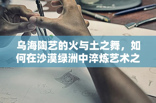 乌海陶艺的火与土之舞，如何在沙漠绿洲中淬炼艺术之魂？