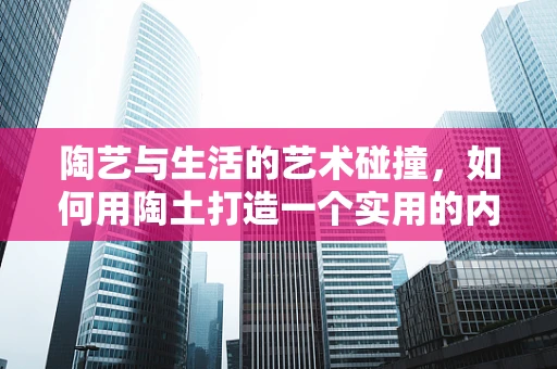陶艺与生活的艺术碰撞，如何用陶土打造一个实用的内衣收纳盒？