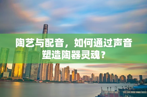 陶艺与配音，如何通过声音塑造陶器灵魂？