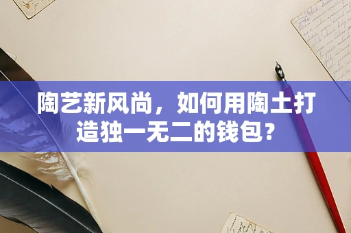 陶艺新风尚，如何用陶土打造独一无二的钱包？