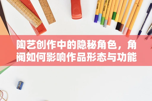 陶艺创作中的隐秘角色，角阀如何影响作品形态与功能？