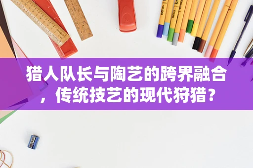 猎人队长与陶艺的跨界融合，传统技艺的现代狩猎？