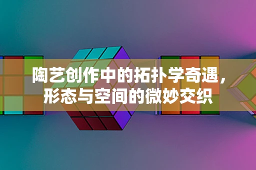 陶艺创作中的拓扑学奇遇，形态与空间的微妙交织