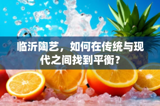 临沂陶艺，如何在传统与现代之间找到平衡？