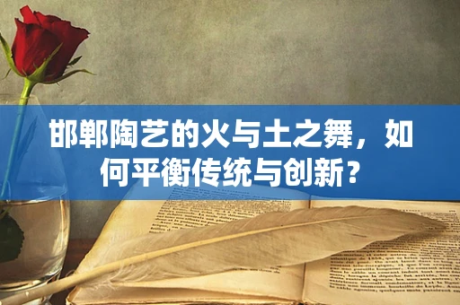 邯郸陶艺的火与土之舞，如何平衡传统与创新？