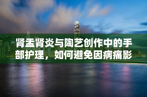 肾盂肾炎与陶艺创作中的手部护理，如何避免因病痛影响创作灵感？
