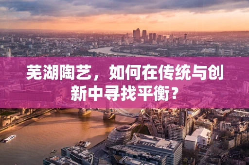 芜湖陶艺，如何在传统与创新中寻找平衡？