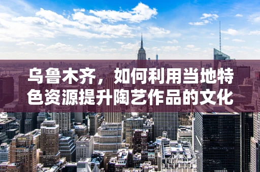 乌鲁木齐，如何利用当地特色资源提升陶艺作品的文化内涵？