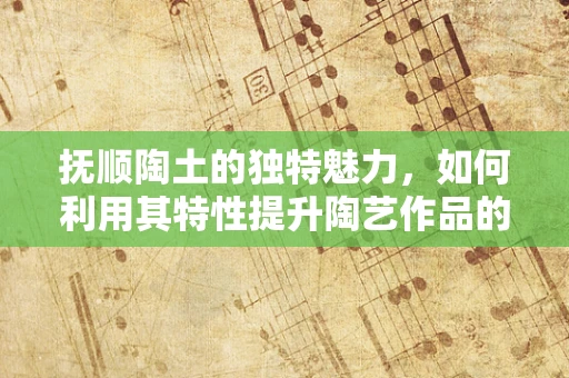 抚顺陶土的独特魅力，如何利用其特性提升陶艺作品的艺术表现力？