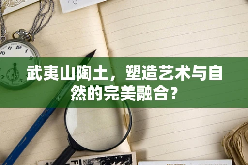 武夷山陶土，塑造艺术与自然的完美融合？