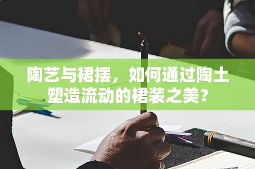 陶艺与裙摆，如何通过陶土塑造流动的裙装之美？