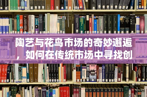 陶艺与花鸟市场的奇妙邂逅，如何在传统市场中寻找创作灵感？