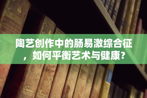 陶艺创作中的肠易激综合征，如何平衡艺术与健康？