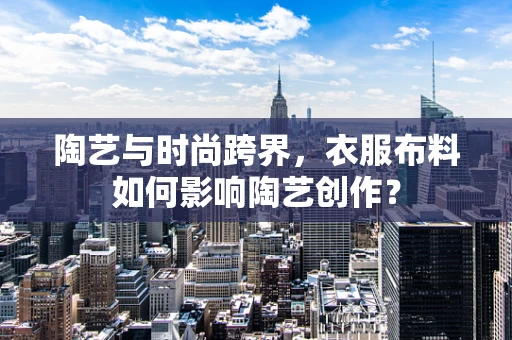 陶艺与时尚跨界，衣服布料如何影响陶艺创作？