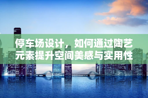 停车场设计，如何通过陶艺元素提升空间美感与实用性？