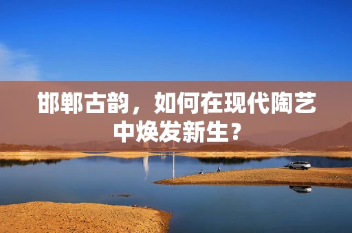 邯郸古韵，如何在现代陶艺中焕发新生？