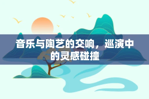 音乐与陶艺的交响，巡演中的灵感碰撞