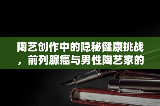 陶艺创作中的隐秘健康挑战，前列腺癌与男性陶艺家的生活平衡