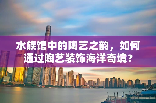 水族馆中的陶艺之韵，如何通过陶艺装饰海洋奇境？