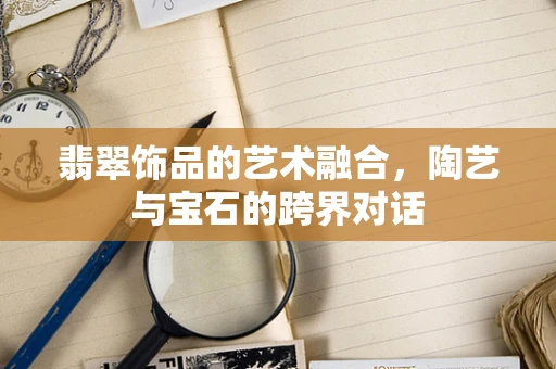 翡翠饰品的艺术融合，陶艺与宝石的跨界对话