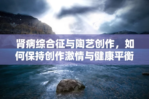 肾病综合征与陶艺创作，如何保持创作激情与健康平衡？